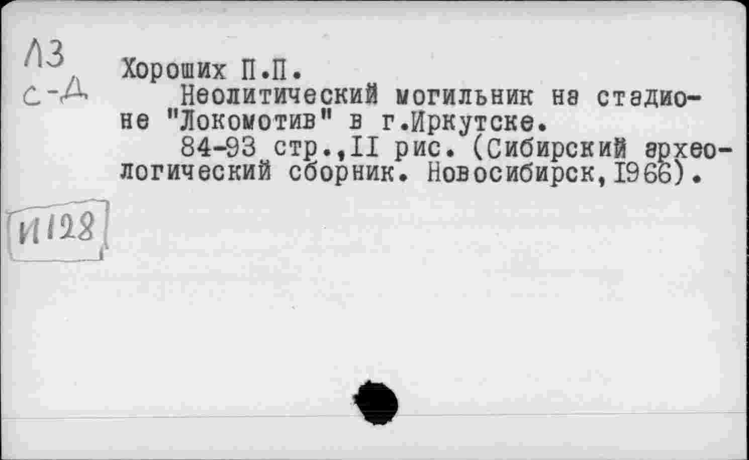 ﻿/ІЗ
с-А
Хороших П.П.
Неолитический могильник не стадионе "Локомотив" в г.Иркутске.
84-93 стр.,11 рис. (Сибирский археологический сборник. Новосибирск,1966).